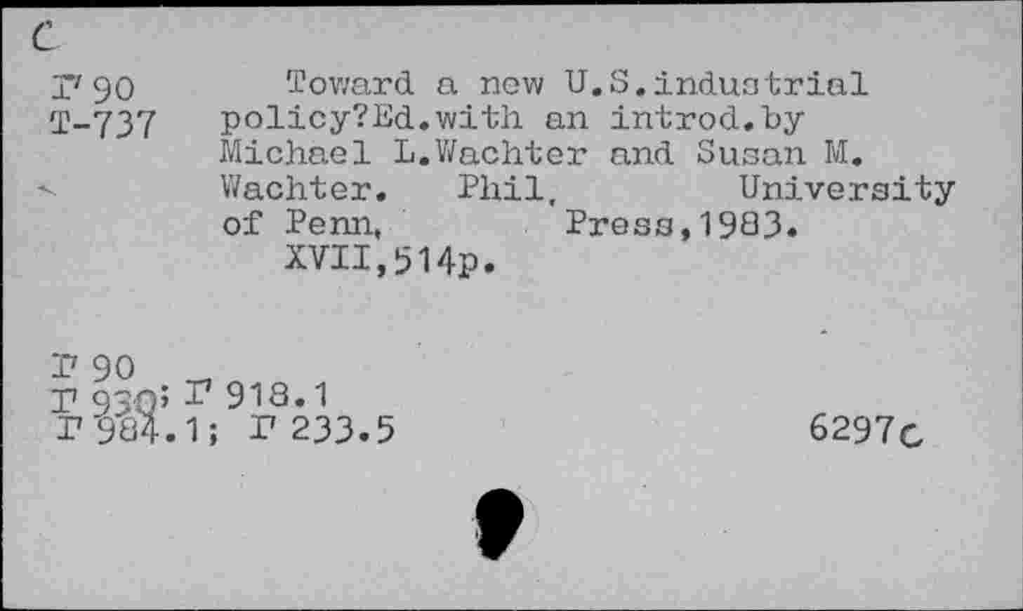 ﻿P'9O T-737
Toward a now U.S.induotrial policy?Ed.with an introd. byMichael L.Wachter and Susan M. Wachter. Phil,	University
of Penn,	Press, 1903.
XVII,514p.
I7 90
T 93Q5 I7 918.1
I7 984.1; r 233.5
6297c